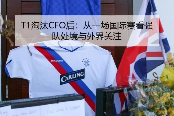 T1淘汰CFO后：从一场国际赛看强队处境与外界关注